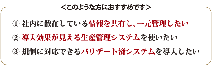 1.社内に散在している情報を共有し、一元管理したい     2.導入効果が見える生産管理システムを使いたい     3.規制に対応できるバリデート済システムを導入したい